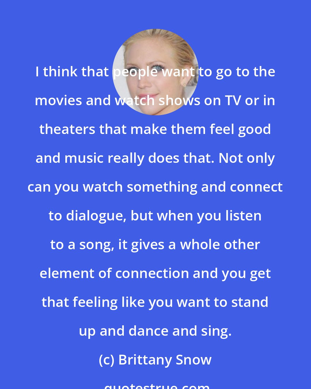 Brittany Snow: I think that people want to go to the movies and watch shows on TV or in theaters that make them feel good and music really does that. Not only can you watch something and connect to dialogue, but when you listen to a song, it gives a whole other element of connection and you get that feeling like you want to stand up and dance and sing.