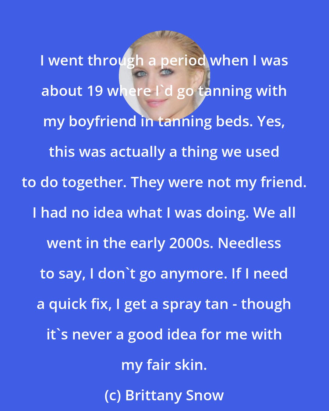 Brittany Snow: I went through a period when I was about 19 where I'd go tanning with my boyfriend in tanning beds. Yes, this was actually a thing we used to do together. They were not my friend. I had no idea what I was doing. We all went in the early 2000s. Needless to say, I don't go anymore. If I need a quick fix, I get a spray tan - though it's never a good idea for me with my fair skin.