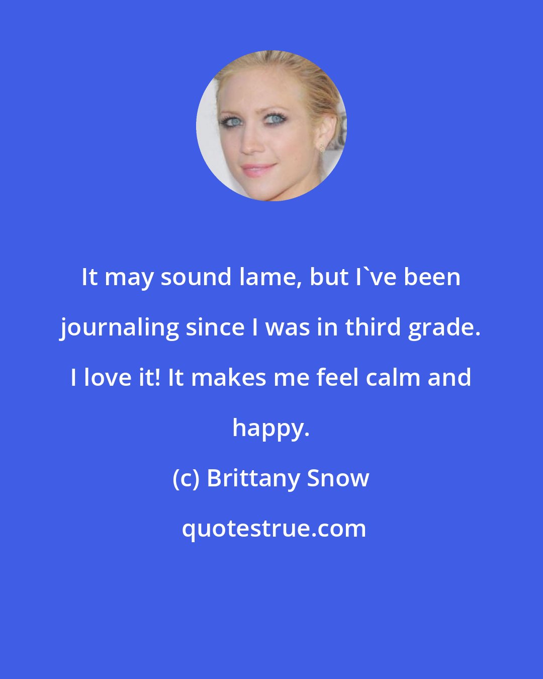 Brittany Snow: It may sound lame, but I've been journaling since I was in third grade. I love it! It makes me feel calm and happy.