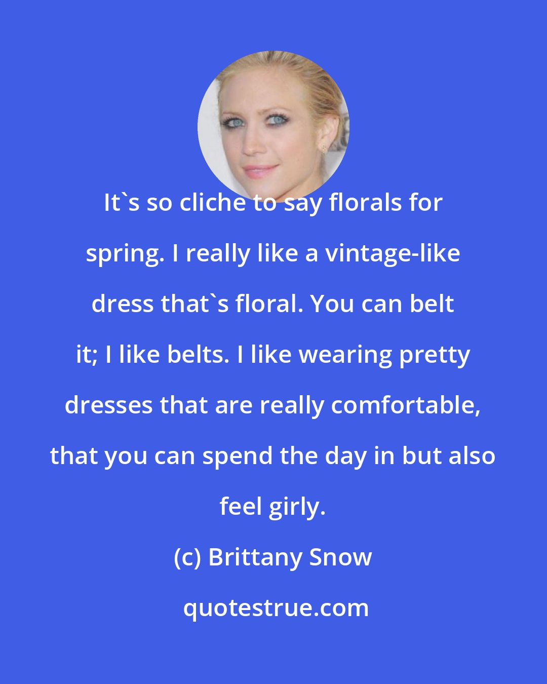 Brittany Snow: It's so cliche to say florals for spring. I really like a vintage-like dress that's floral. You can belt it; I like belts. I like wearing pretty dresses that are really comfortable, that you can spend the day in but also feel girly.