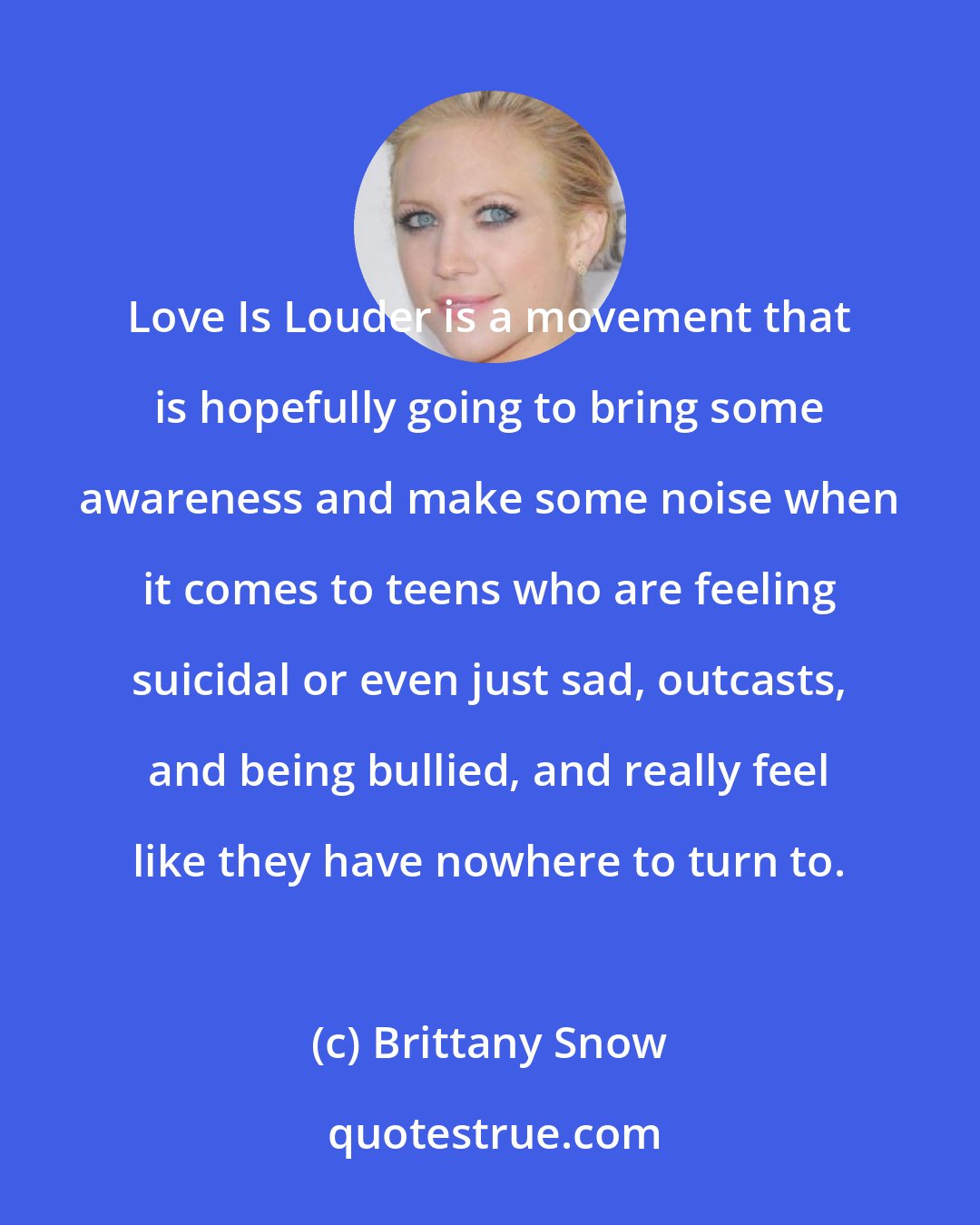 Brittany Snow: Love Is Louder is a movement that is hopefully going to bring some awareness and make some noise when it comes to teens who are feeling suicidal or even just sad, outcasts, and being bullied, and really feel like they have nowhere to turn to.