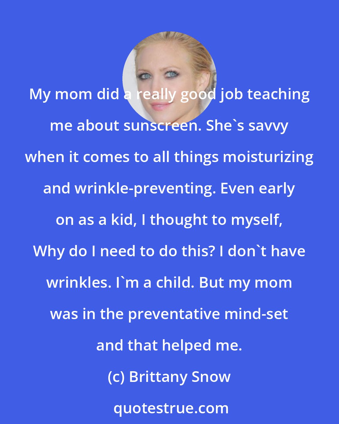 Brittany Snow: My mom did a really good job teaching me about sunscreen. She's savvy when it comes to all things moisturizing and wrinkle-preventing. Even early on as a kid, I thought to myself, Why do I need to do this? I don't have wrinkles. I'm a child. But my mom was in the preventative mind-set and that helped me.