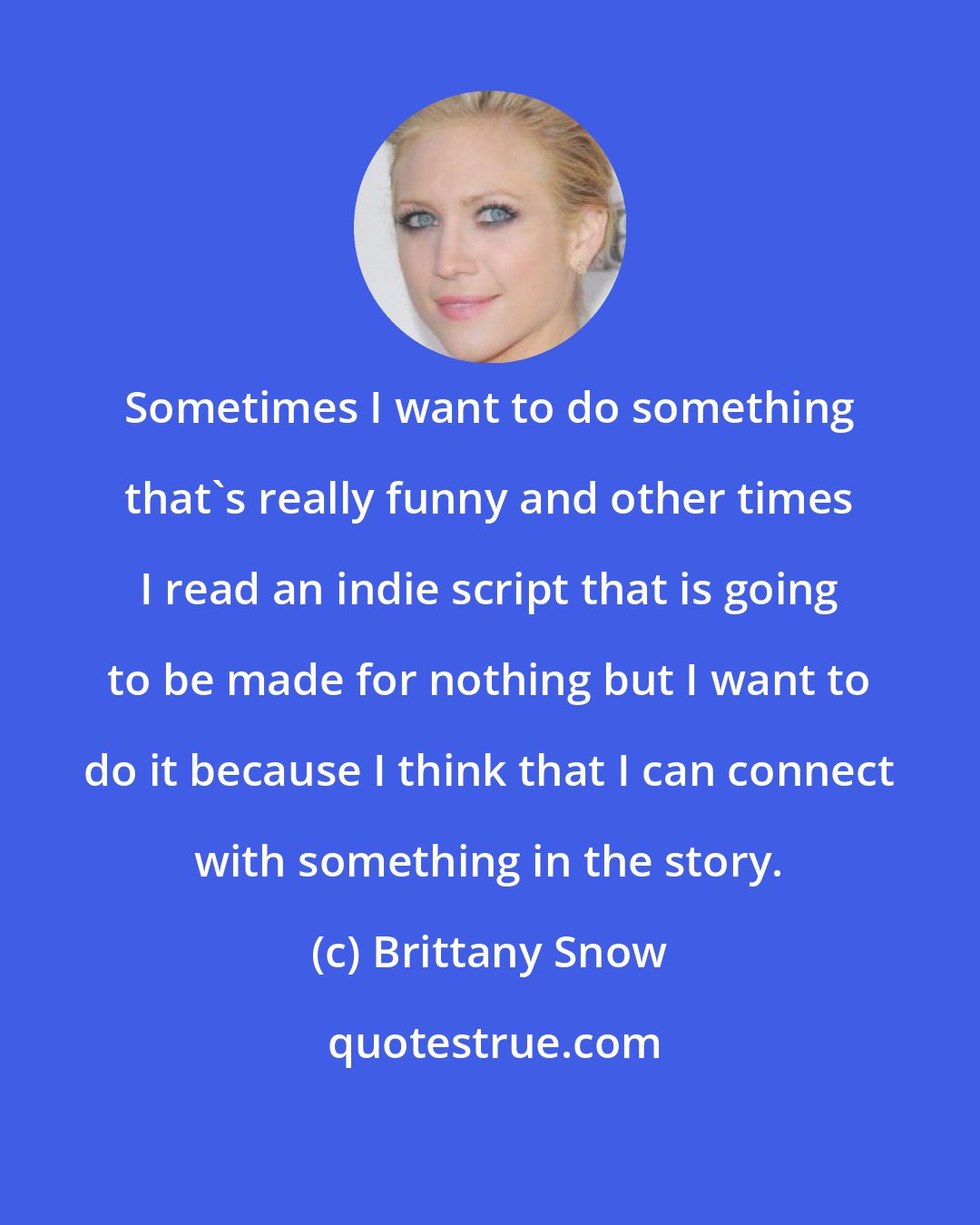 Brittany Snow: Sometimes I want to do something that's really funny and other times I read an indie script that is going to be made for nothing but I want to do it because I think that I can connect with something in the story.