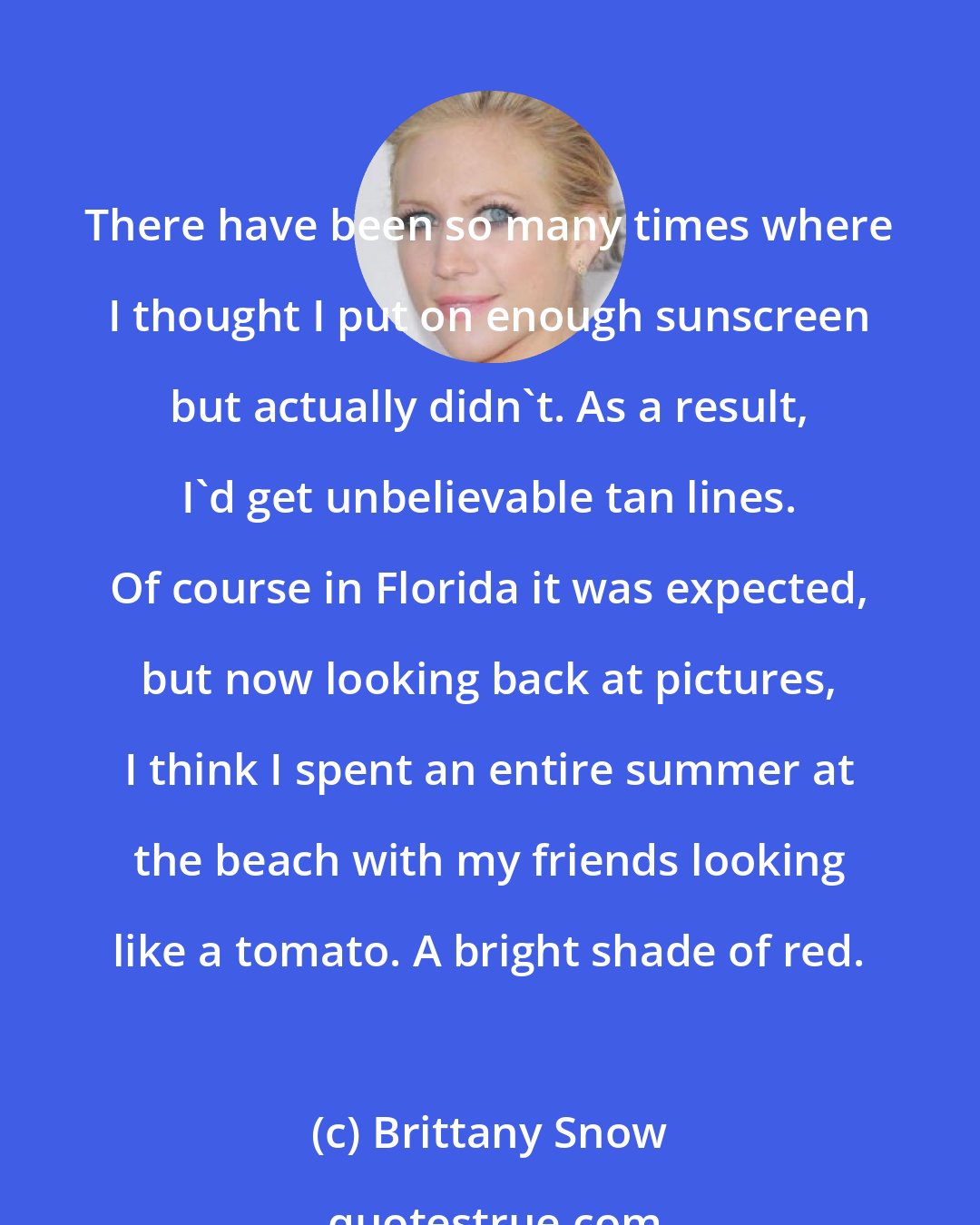 Brittany Snow: There have been so many times where I thought I put on enough sunscreen but actually didn't. As a result, I'd get unbelievable tan lines. Of course in Florida it was expected, but now looking back at pictures, I think I spent an entire summer at the beach with my friends looking like a tomato. A bright shade of red.