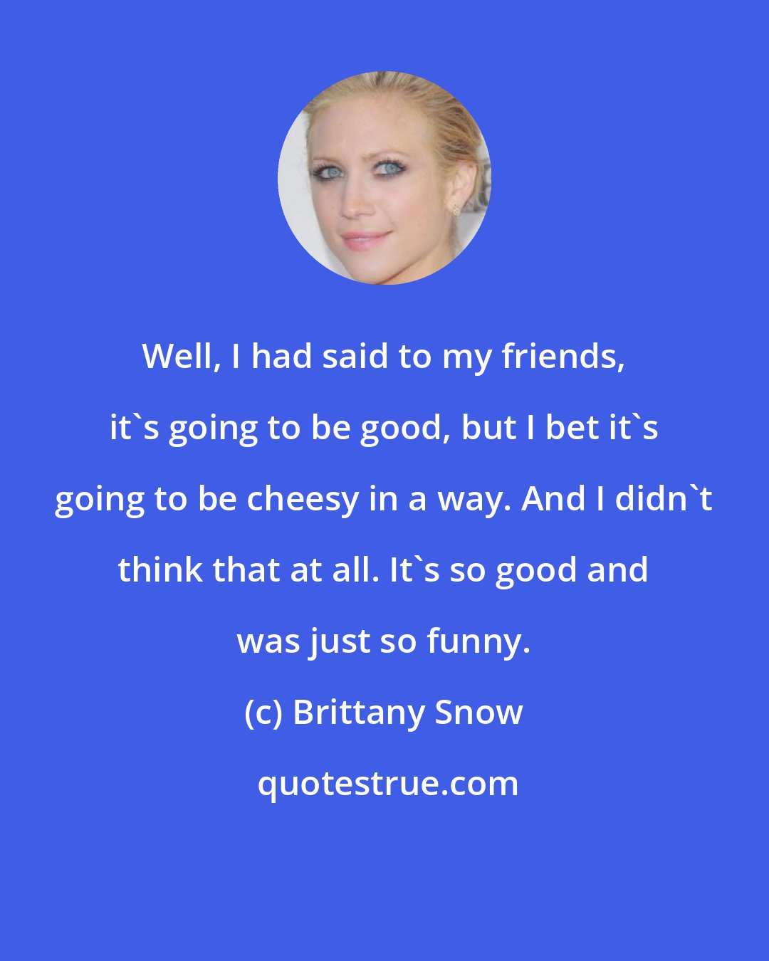 Brittany Snow: Well, I had said to my friends, it's going to be good, but I bet it's going to be cheesy in a way. And I didn't think that at all. It's so good and was just so funny.