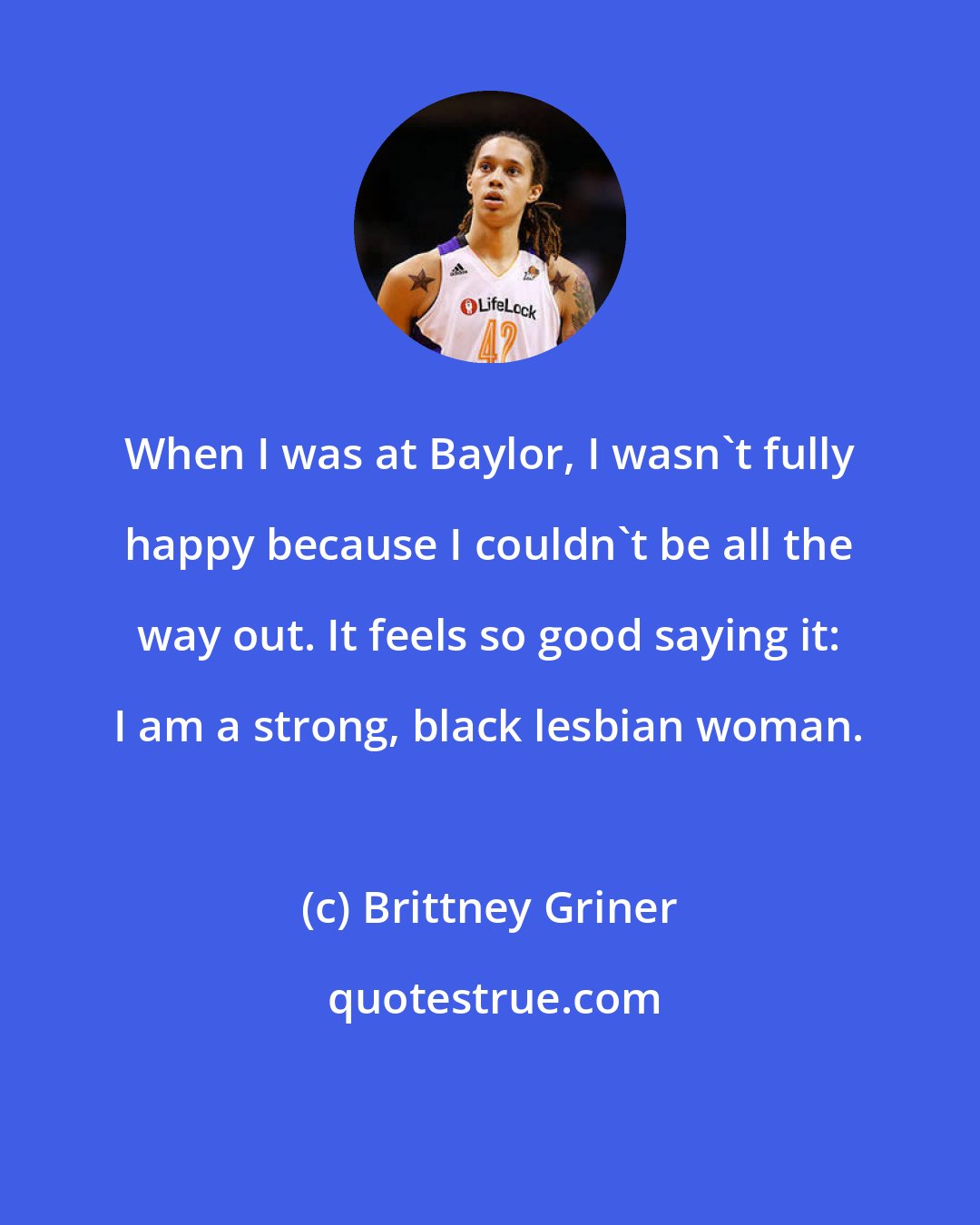 Brittney Griner: When I was at Baylor, I wasn't fully happy because I couldn't be all the way out. It feels so good saying it: I am a strong, black lesbian woman.