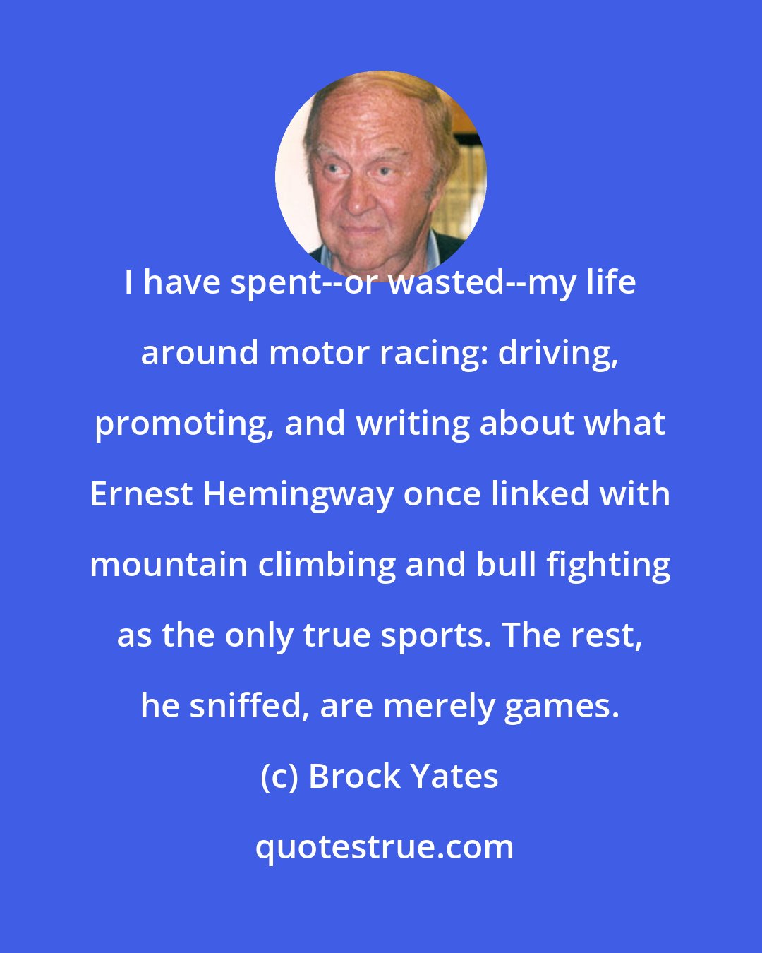 Brock Yates: I have spent--or wasted--my life around motor racing: driving, promoting, and writing about what Ernest Hemingway once linked with mountain climbing and bull fighting as the only true sports. The rest, he sniffed, are merely games.