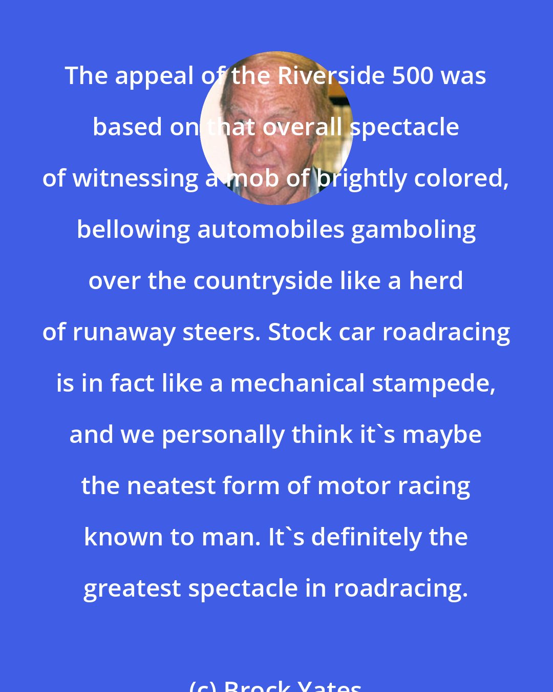 Brock Yates: The appeal of the Riverside 500 was based on that overall spectacle of witnessing a mob of brightly colored, bellowing automobiles gamboling over the countryside like a herd of runaway steers. Stock car roadracing is in fact like a mechanical stampede, and we personally think it's maybe the neatest form of motor racing known to man. It's definitely the greatest spectacle in roadracing.
