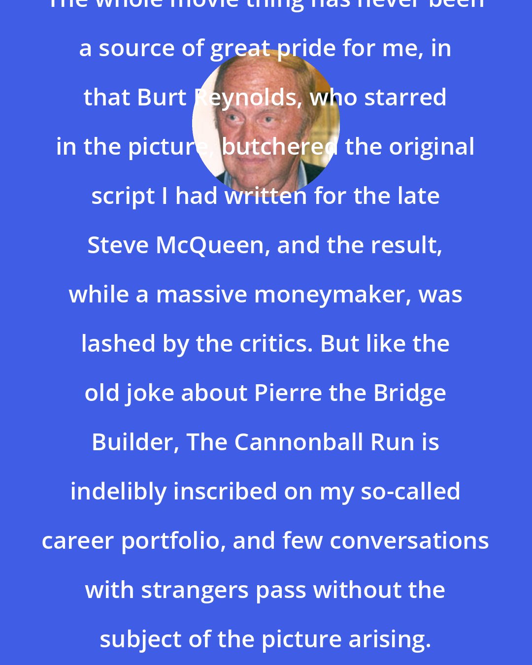 Brock Yates: The whole movie thing has never been a source of great pride for me, in that Burt Reynolds, who starred in the picture, butchered the original script I had written for the late Steve McQueen, and the result, while a massive moneymaker, was lashed by the critics. But like the old joke about Pierre the Bridge Builder, The Cannonball Run is indelibly inscribed on my so-called career portfolio, and few conversations with strangers pass without the subject of the picture arising.