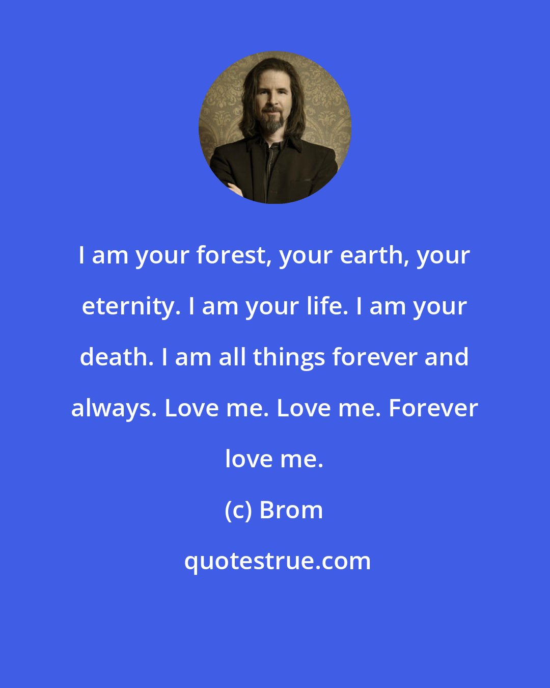 Brom: I am your forest, your earth, your eternity. I am your life. I am your death. I am all things forever and always. Love me. Love me. Forever love me.