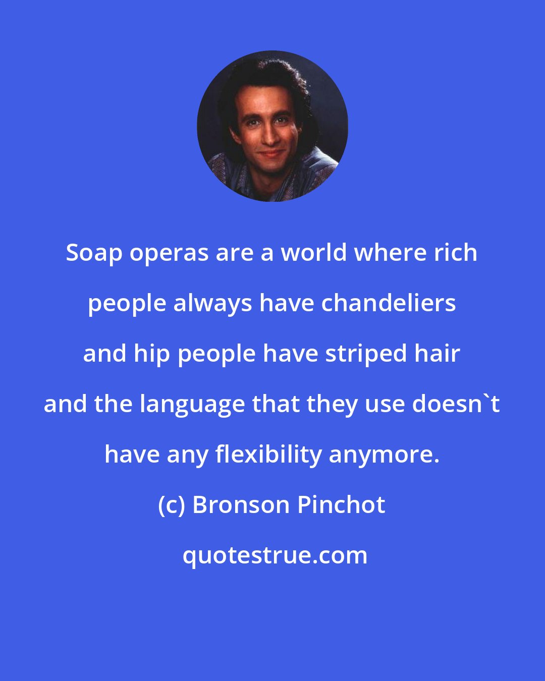 Bronson Pinchot: Soap operas are a world where rich people always have chandeliers and hip people have striped hair and the language that they use doesn't have any flexibility anymore.