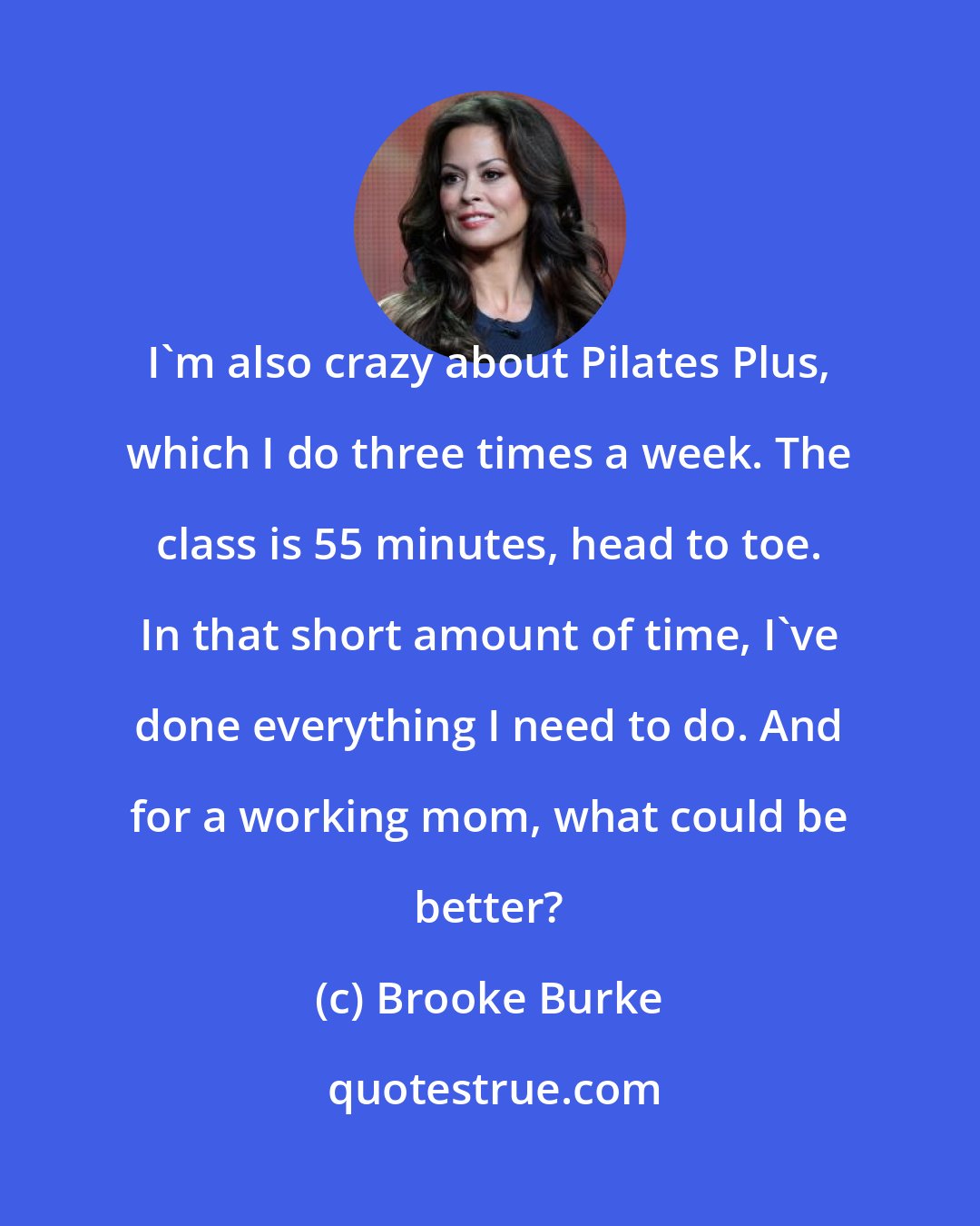 Brooke Burke: I'm also crazy about Pilates Plus, which I do three times a week. The class is 55 minutes, head to toe. In that short amount of time, I've done everything I need to do. And for a working mom, what could be better?