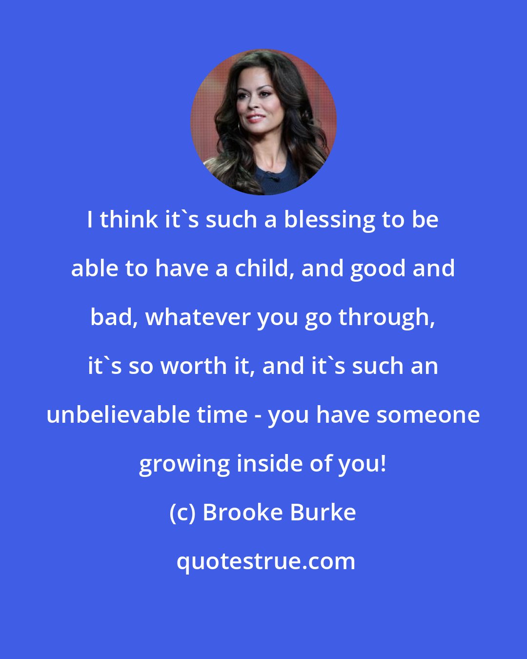 Brooke Burke: I think it's such a blessing to be able to have a child, and good and bad, whatever you go through, it's so worth it, and it's such an unbelievable time - you have someone growing inside of you!