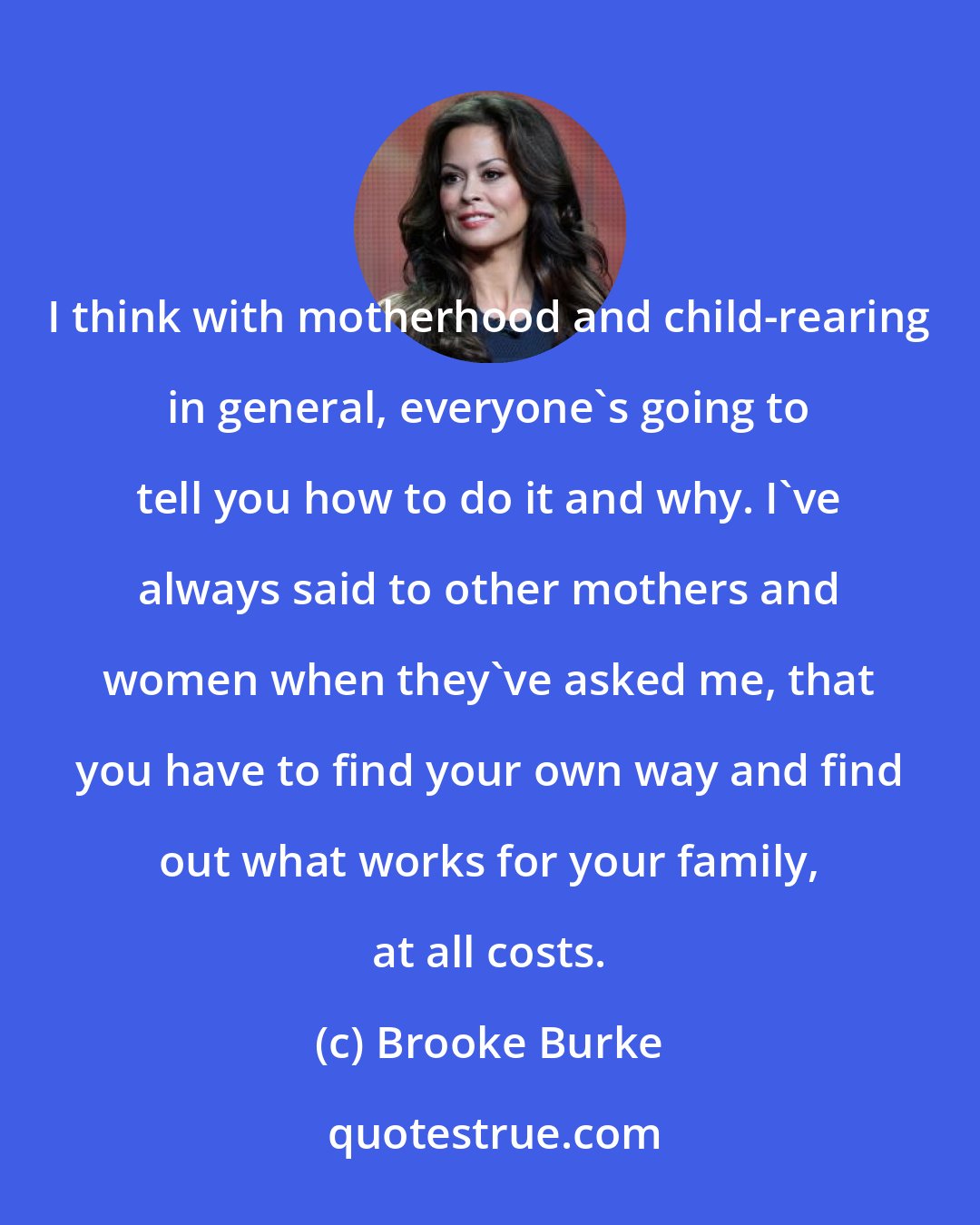 Brooke Burke: I think with motherhood and child-rearing in general, everyone's going to tell you how to do it and why. I've always said to other mothers and women when they've asked me, that you have to find your own way and find out what works for your family, at all costs.