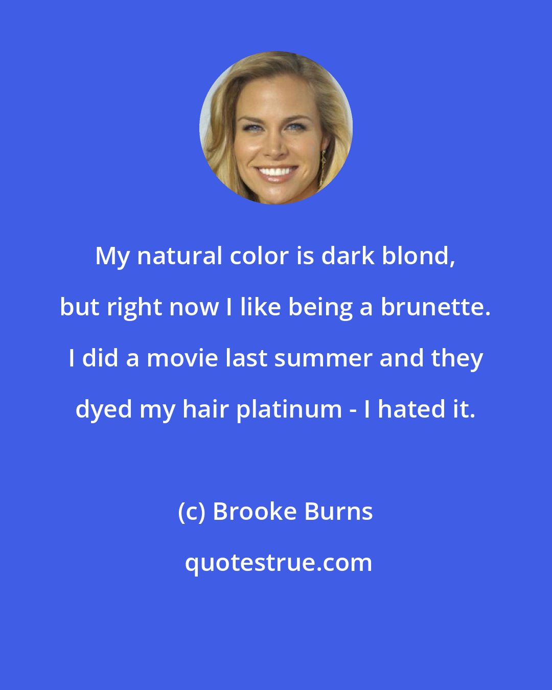 Brooke Burns: My natural color is dark blond, but right now I like being a brunette. I did a movie last summer and they dyed my hair platinum - I hated it.