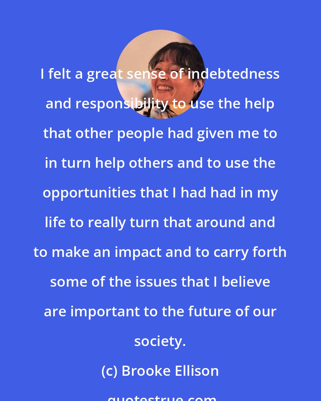Brooke Ellison: I felt a great sense of indebtedness and responsibility to use the help that other people had given me to in turn help others and to use the opportunities that I had had in my life to really turn that around and to make an impact and to carry forth some of the issues that I believe are important to the future of our society.