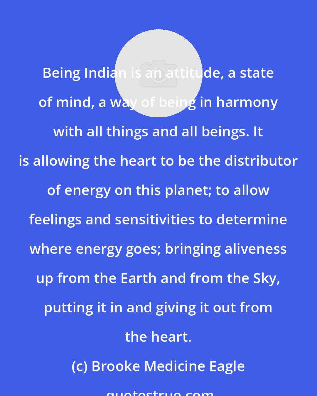 Brooke Medicine Eagle: Being Indian is an attitude, a state of mind, a way of being in harmony with all things and all beings. It is allowing the heart to be the distributor of energy on this planet; to allow feelings and sensitivities to determine where energy goes; bringing aliveness up from the Earth and from the Sky, putting it in and giving it out from the heart.