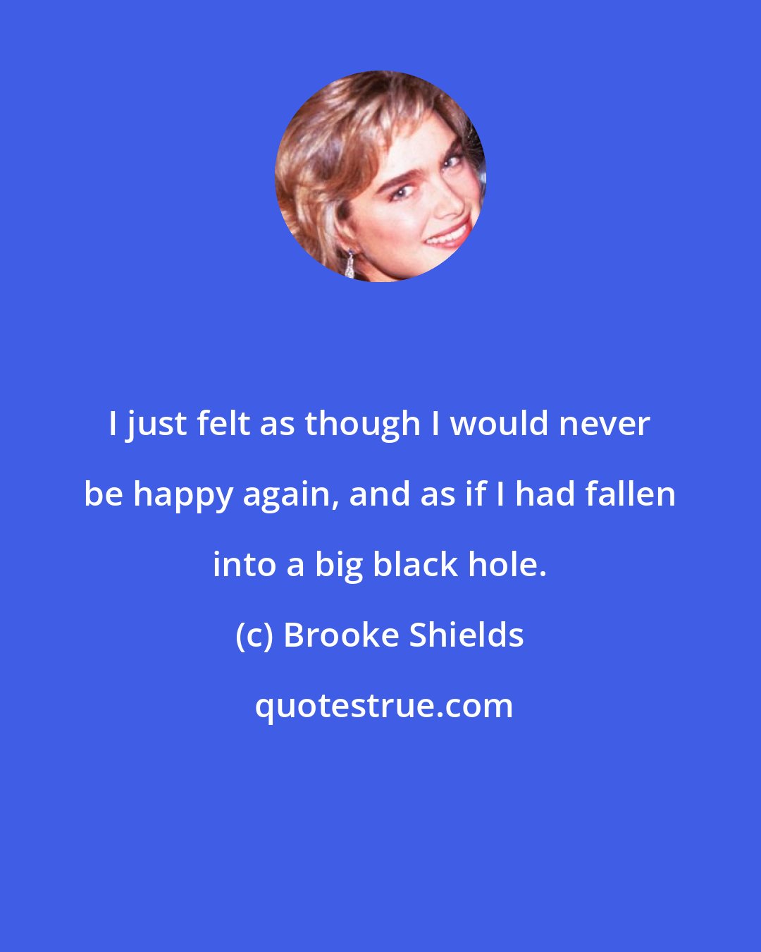 Brooke Shields: I just felt as though I would never be happy again, and as if I had fallen into a big black hole.
