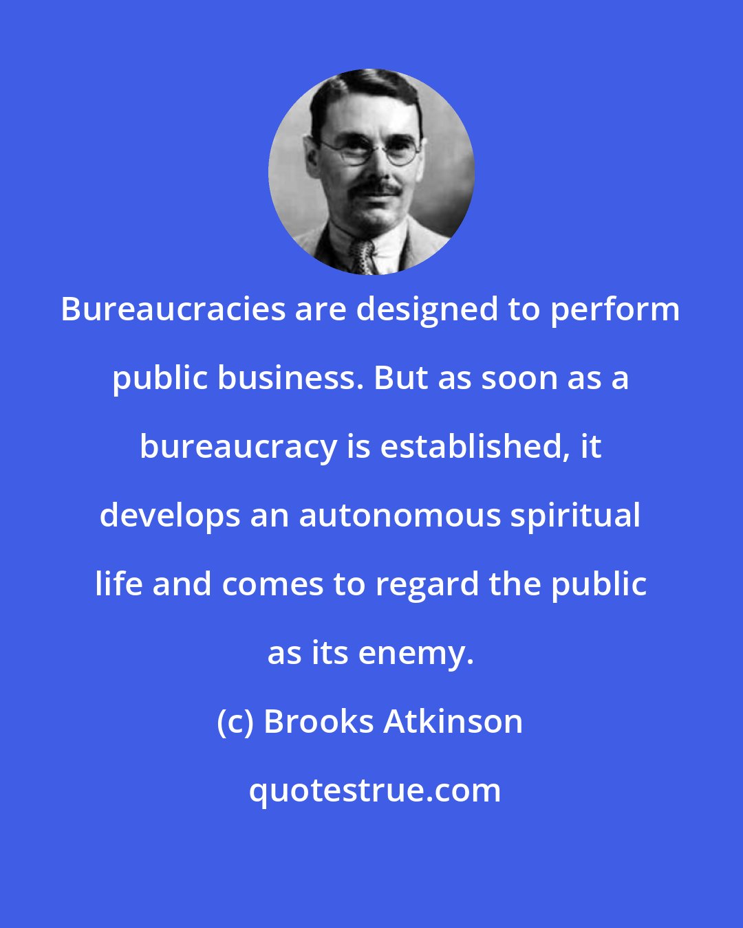 Brooks Atkinson: Bureaucracies are designed to perform public business. But as soon as a bureaucracy is established, it develops an autonomous spiritual life and comes to regard the public as its enemy.