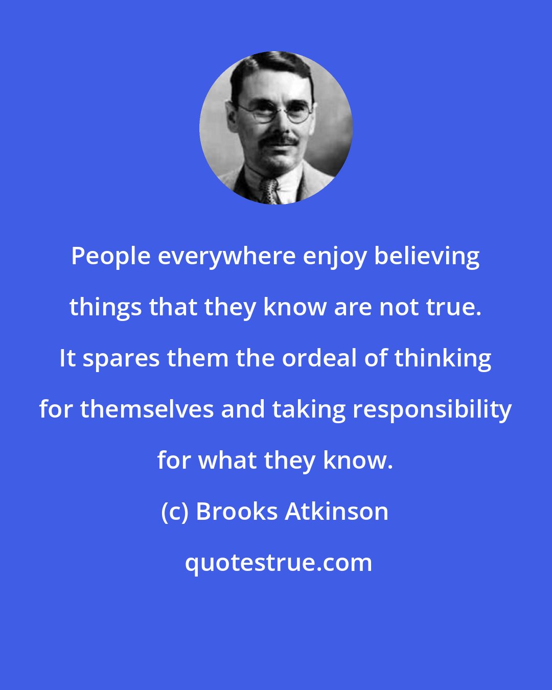 Brooks Atkinson: People everywhere enjoy believing things that they know are not true. It spares them the ordeal of thinking for themselves and taking responsibility for what they know.