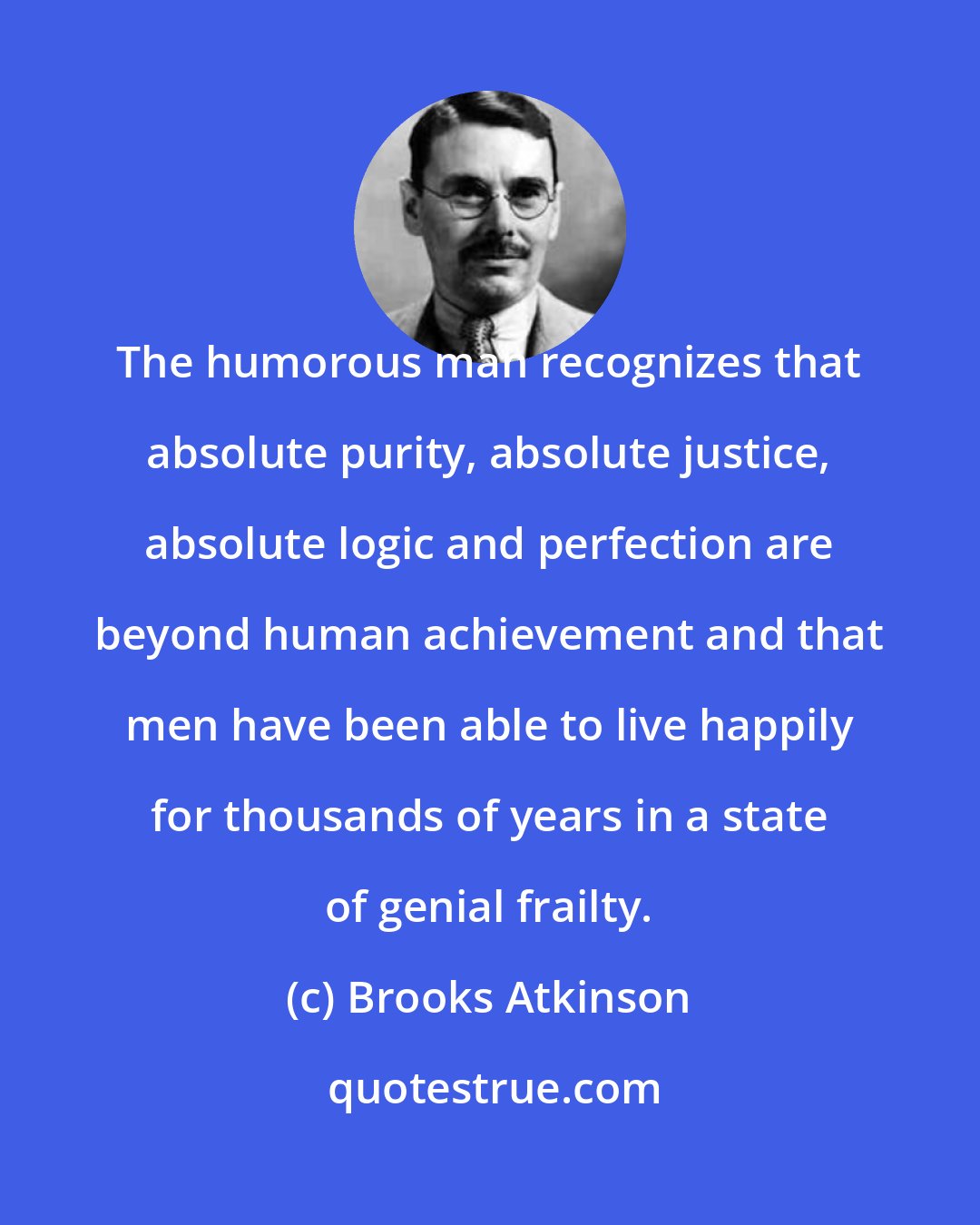 Brooks Atkinson: The humorous man recognizes that absolute purity, absolute justice, absolute logic and perfection are beyond human achievement and that men have been able to live happily for thousands of years in a state of genial frailty.