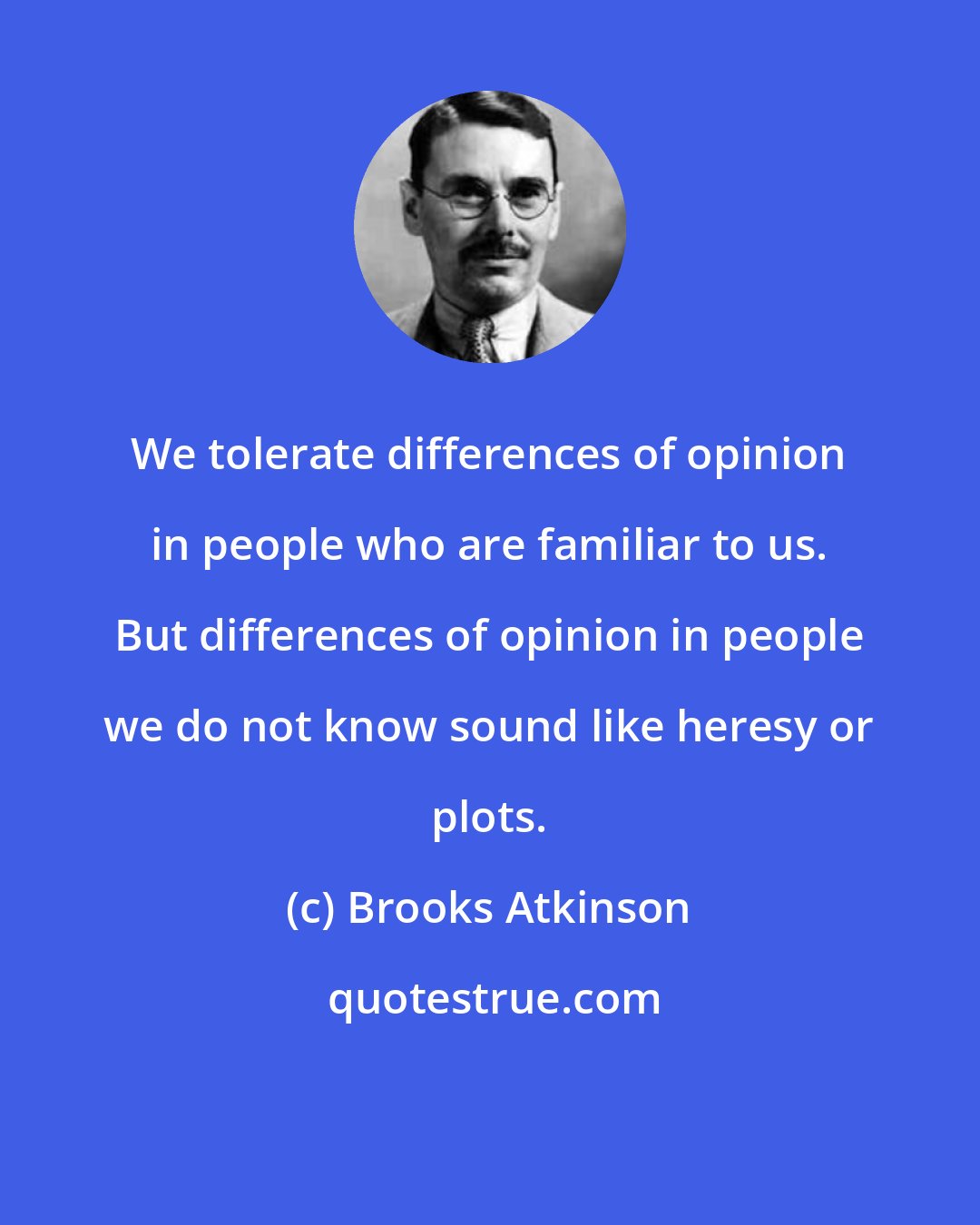 Brooks Atkinson: We tolerate differences of opinion in people who are familiar to us. But differences of opinion in people we do not know sound like heresy or plots.