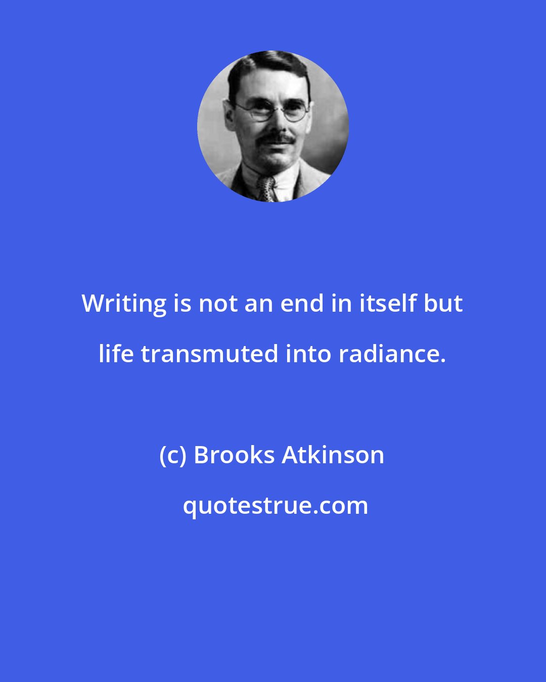 Brooks Atkinson: Writing is not an end in itself but life transmuted into radiance.