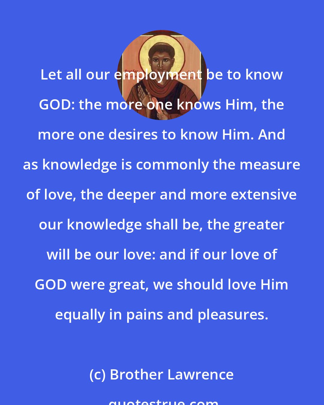 Brother Lawrence: Let all our employment be to know GOD: the more one knows Him, the more one desires to know Him. And as knowledge is commonly the measure of love, the deeper and more extensive our knowledge shall be, the greater will be our love: and if our love of GOD were great, we should love Him equally in pains and pleasures.