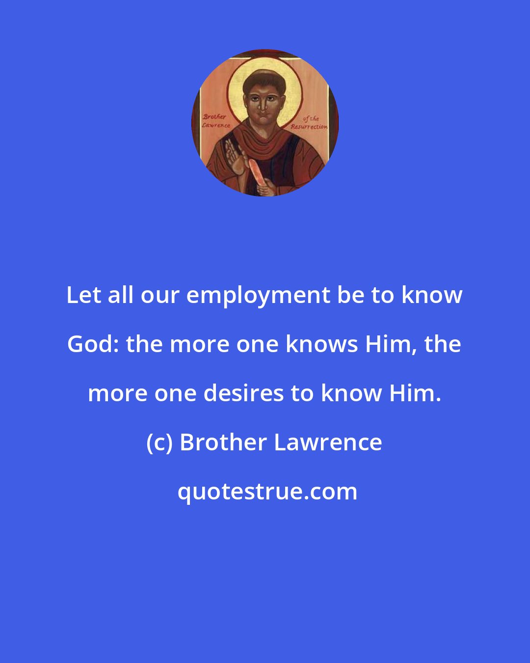 Brother Lawrence: Let all our employment be to know God: the more one knows Him, the more one desires to know Him.