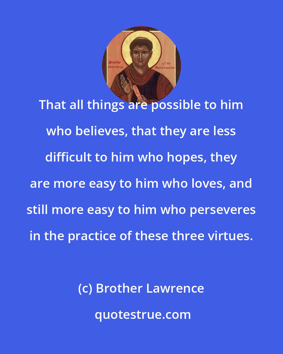Brother Lawrence: That all things are possible to him who believes, that they are less difficult to him who hopes, they are more easy to him who loves, and still more easy to him who perseveres in the practice of these three virtues.