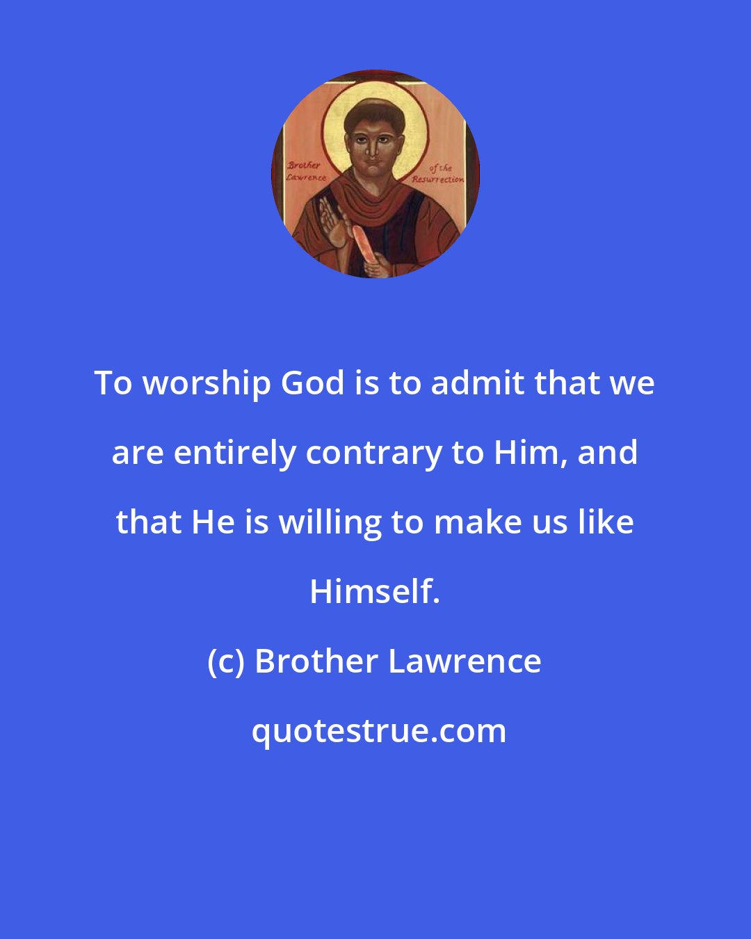 Brother Lawrence: To worship God is to admit that we are entirely contrary to Him, and that He is willing to make us like Himself.