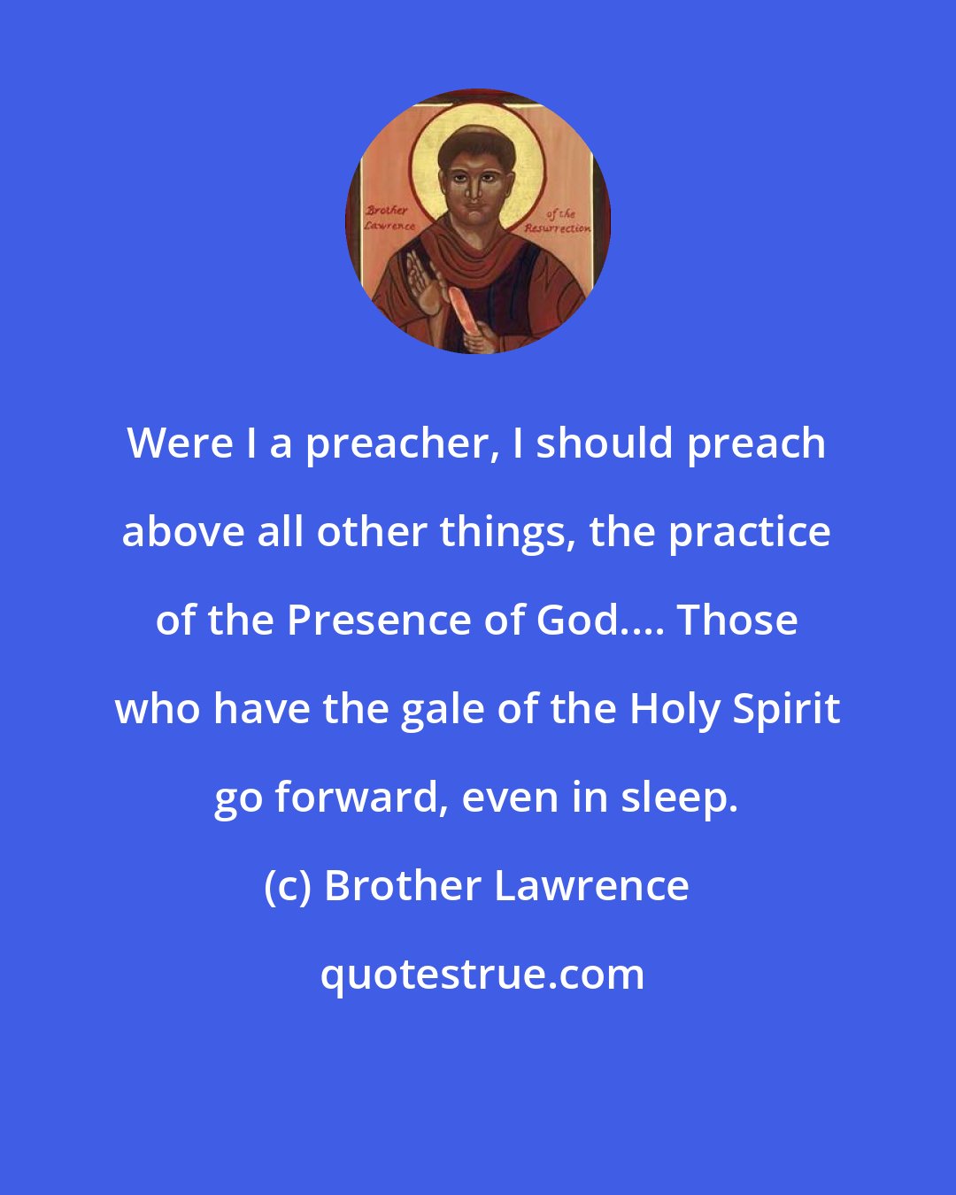 Brother Lawrence: Were I a preacher, I should preach above all other things, the practice of the Presence of God.... Those who have the gale of the Holy Spirit go forward, even in sleep.