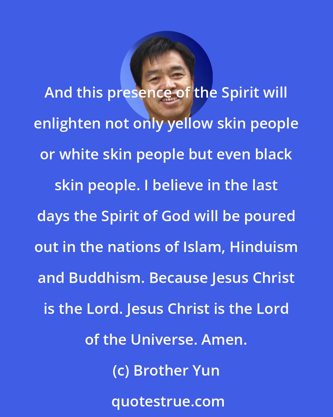 Brother Yun: And this presence of the Spirit will enlighten not only yellow skin people or white skin people but even black skin people. I believe in the last days the Spirit of God will be poured out in the nations of Islam, Hinduism and Buddhism. Because Jesus Christ is the Lord. Jesus Christ is the Lord of the Universe. Amen.