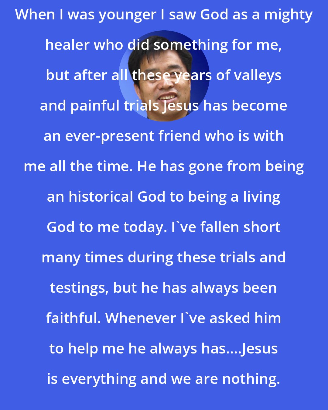 Brother Yun: When I was younger I saw God as a mighty healer who did something for me, but after all these years of valleys and painful trials Jesus has become an ever-present friend who is with me all the time. He has gone from being an historical God to being a living God to me today. I've fallen short many times during these trials and testings, but he has always been faithful. Whenever I've asked him to help me he always has....Jesus is everything and we are nothing.