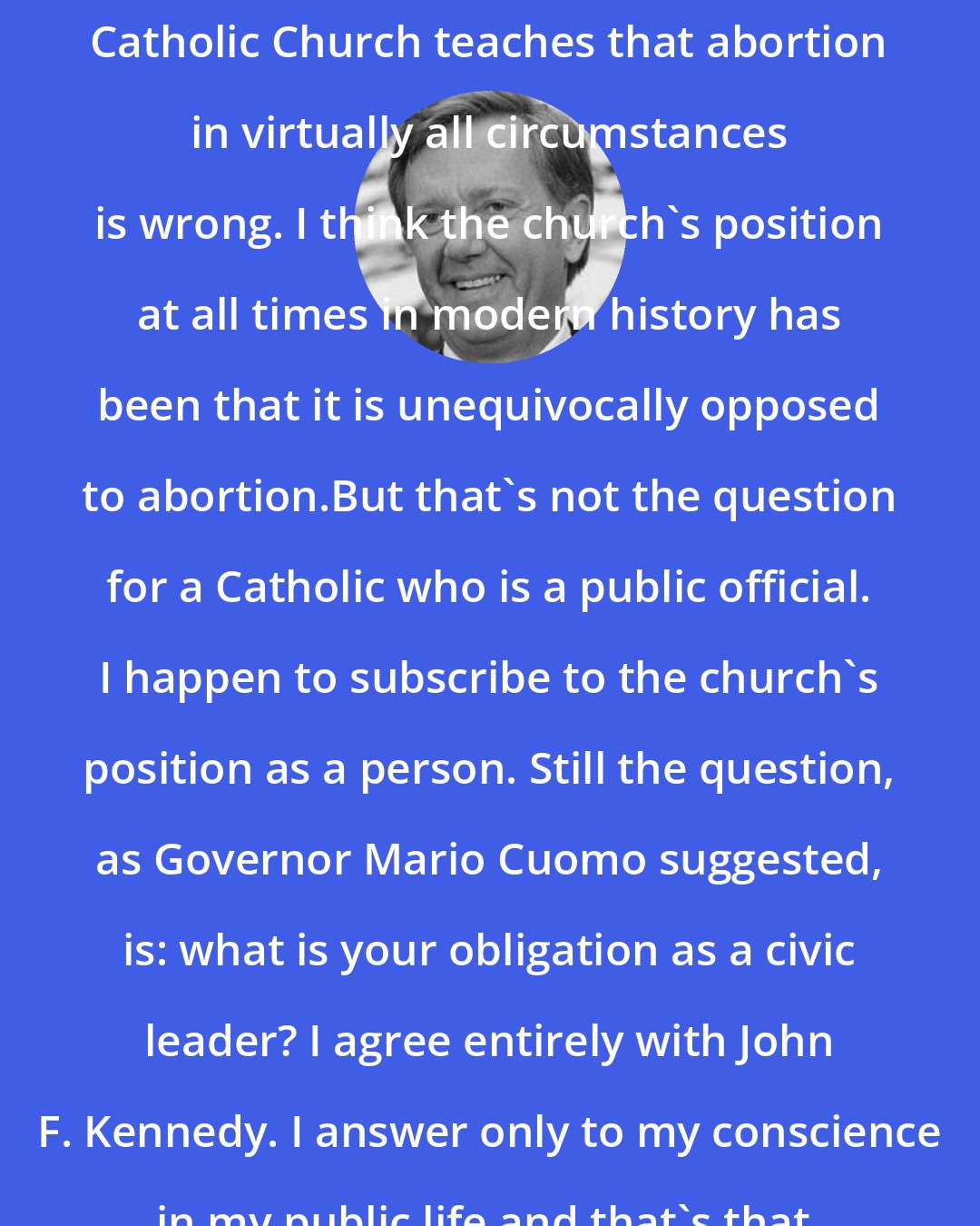 Bruce Babbitt: I have no question that the Roman Catholic Church teaches that abortion in virtually all circumstances is wrong. I think the church's position at all times in modern history has been that it is unequivocally opposed to abortion.But that's not the question for a Catholic who is a public official. I happen to subscribe to the church's position as a person. Still the question, as Governor Mario Cuomo suggested, is: what is your obligation as a civic leader? I agree entirely with John F. Kennedy. I answer only to my conscience in my public life and that's that.