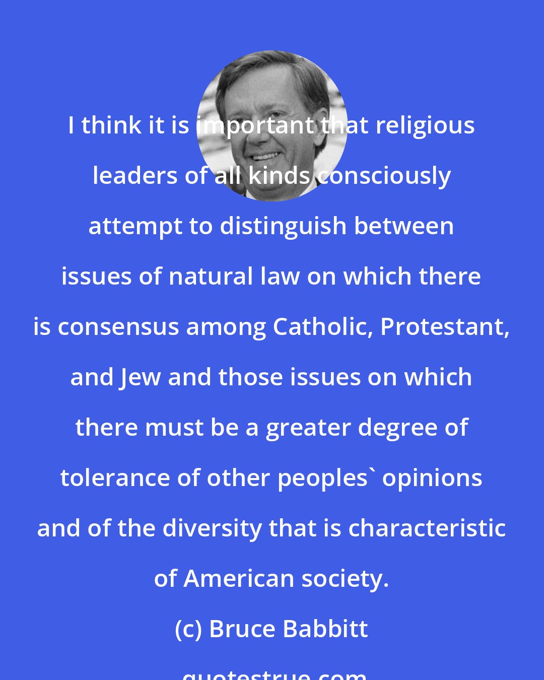 Bruce Babbitt: I think it is important that religious leaders of all kinds consciously attempt to distinguish between issues of natural law on which there is consensus among Catholic, Protestant, and Jew and those issues on which there must be a greater degree of tolerance of other peoples' opinions and of the diversity that is characteristic of American society.