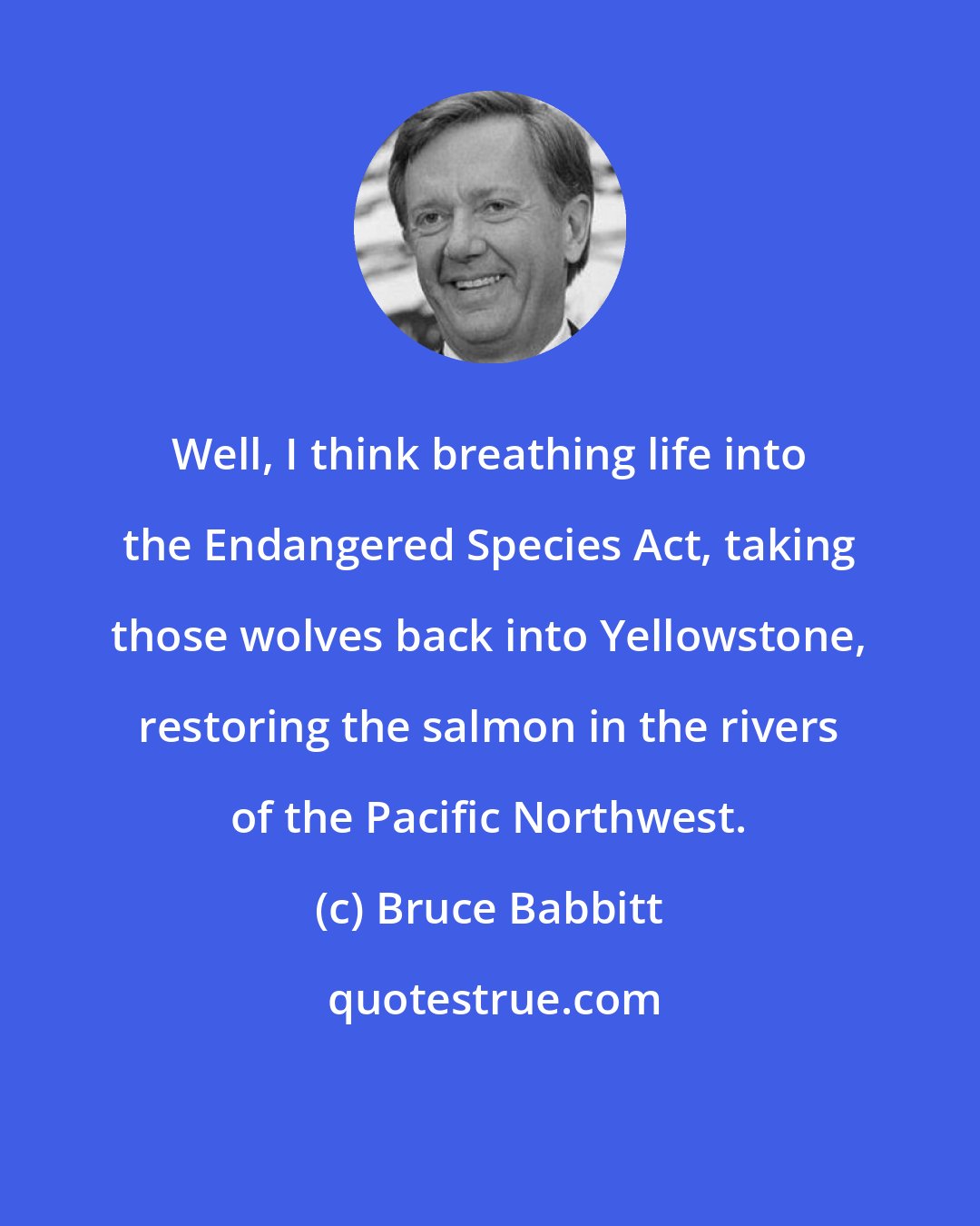 Bruce Babbitt: Well, I think breathing life into the Endangered Species Act, taking those wolves back into Yellowstone, restoring the salmon in the rivers of the Pacific Northwest.
