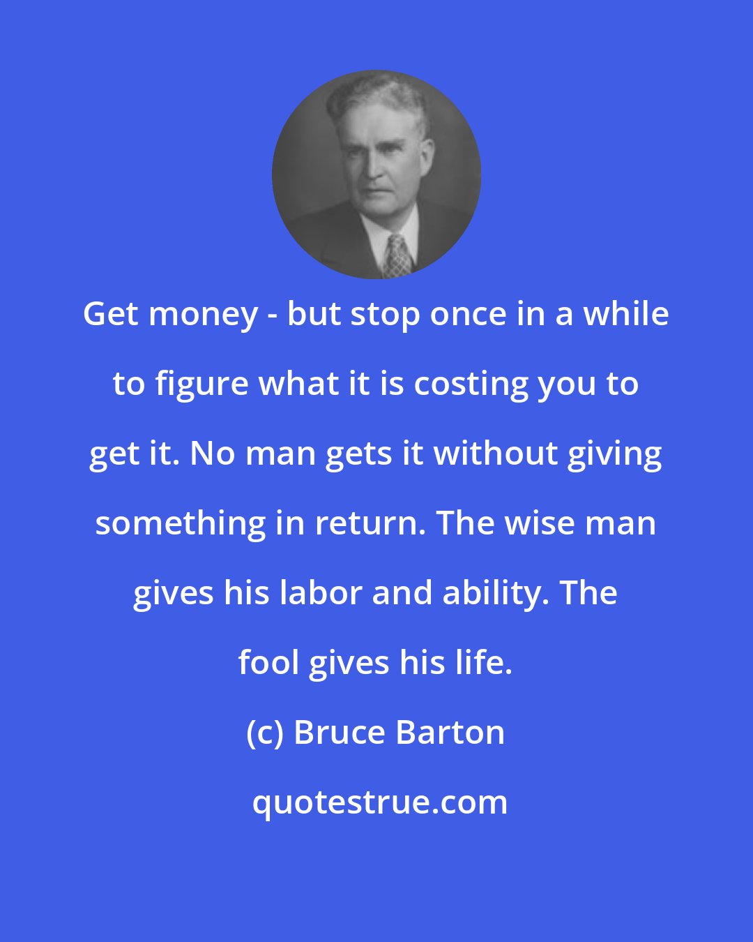 Bruce Barton: Get money - but stop once in a while to figure what it is costing you to get it. No man gets it without giving something in return. The wise man gives his labor and ability. The fool gives his life.