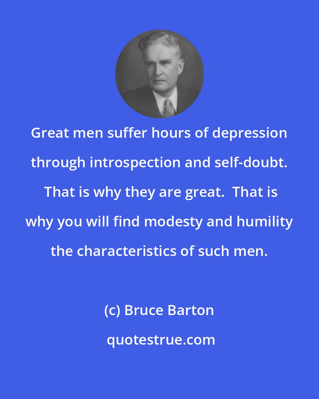 Bruce Barton: Great men suffer hours of depression through introspection and self-doubt.  That is why they are great.  That is why you will find modesty and humility the characteristics of such men.