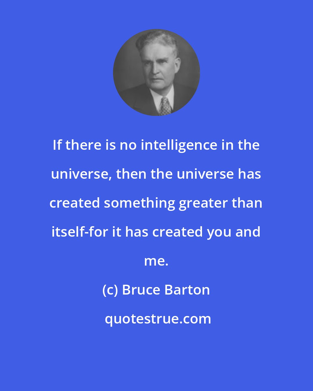 Bruce Barton: If there is no intelligence in the universe, then the universe has created something greater than itself-for it has created you and me.