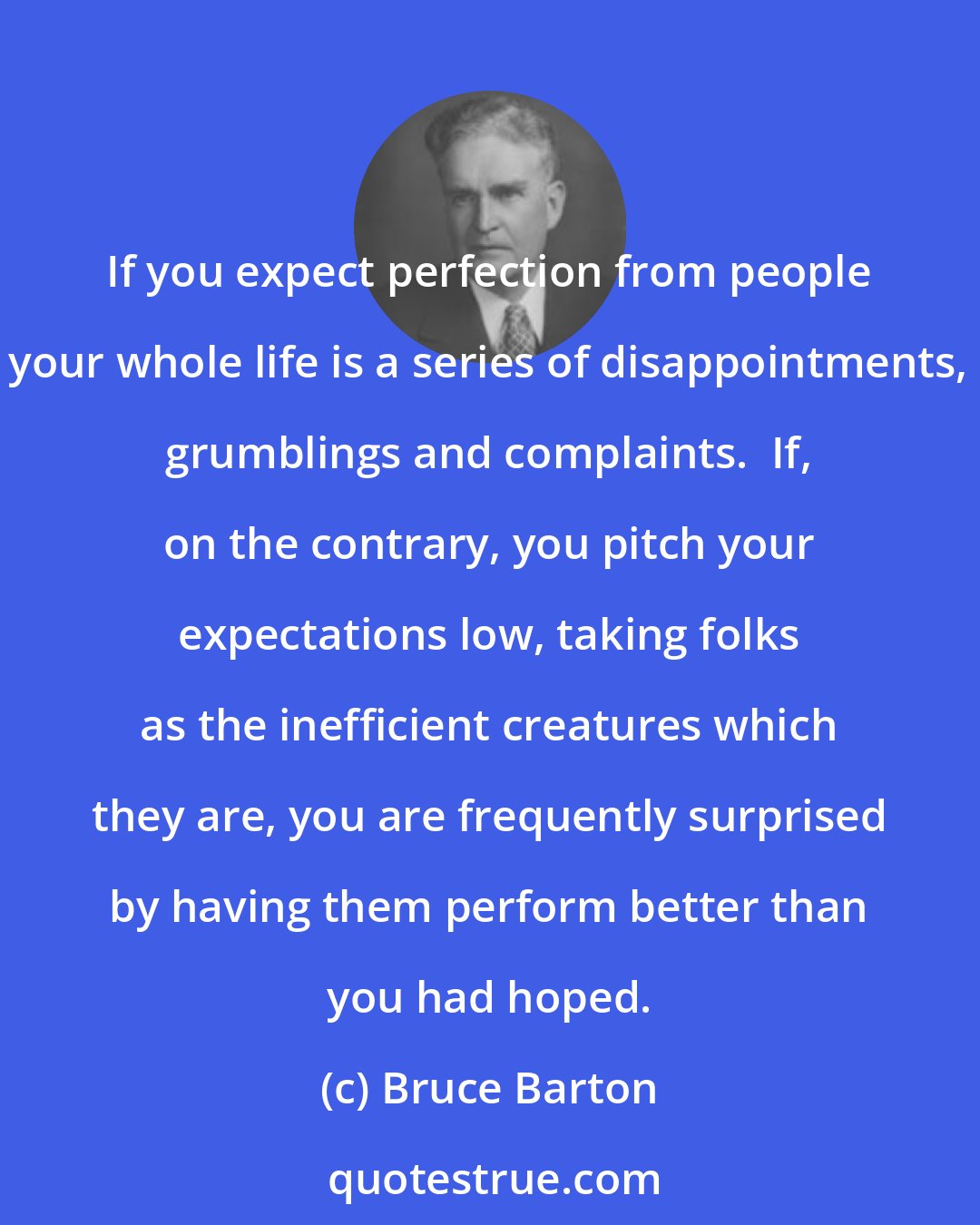 Bruce Barton: If you expect perfection from people your whole life is a series of disappointments, grumblings and complaints.  If, on the contrary, you pitch your expectations low, taking folks as the inefficient creatures which they are, you are frequently surprised by having them perform better than you had hoped.