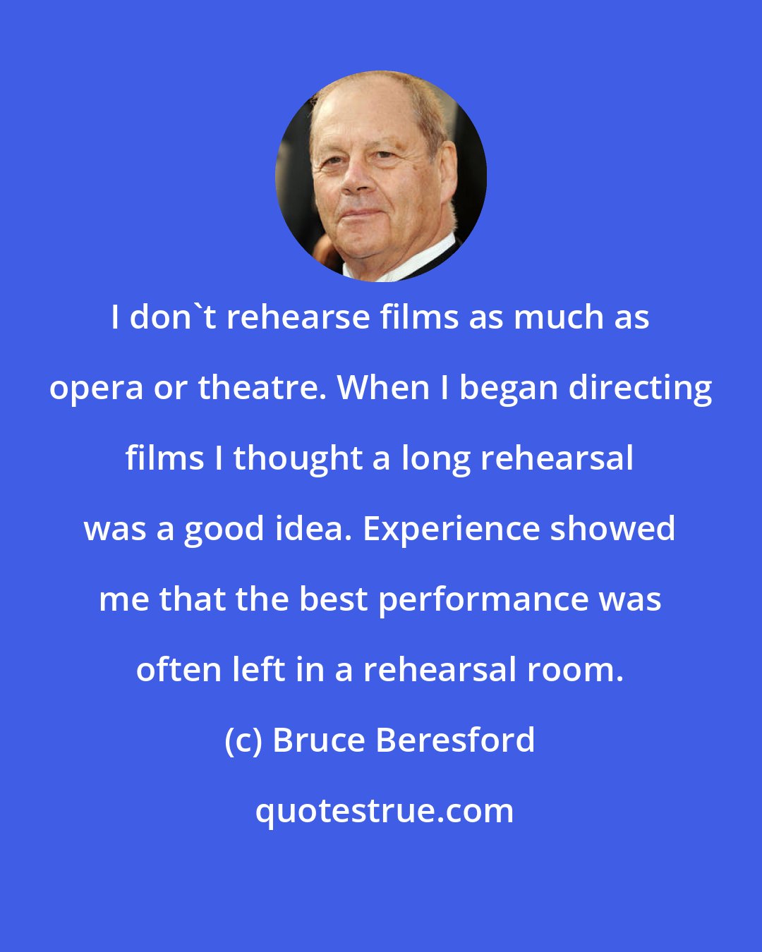 Bruce Beresford: I don't rehearse films as much as opera or theatre. When I began directing films I thought a long rehearsal was a good idea. Experience showed me that the best performance was often left in a rehearsal room.