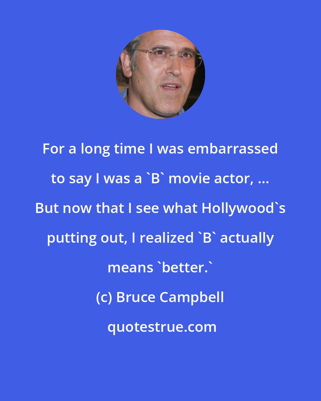 Bruce Campbell: For a long time I was embarrassed to say I was a 'B' movie actor, ... But now that I see what Hollywood's putting out, I realized 'B' actually means 'better.'