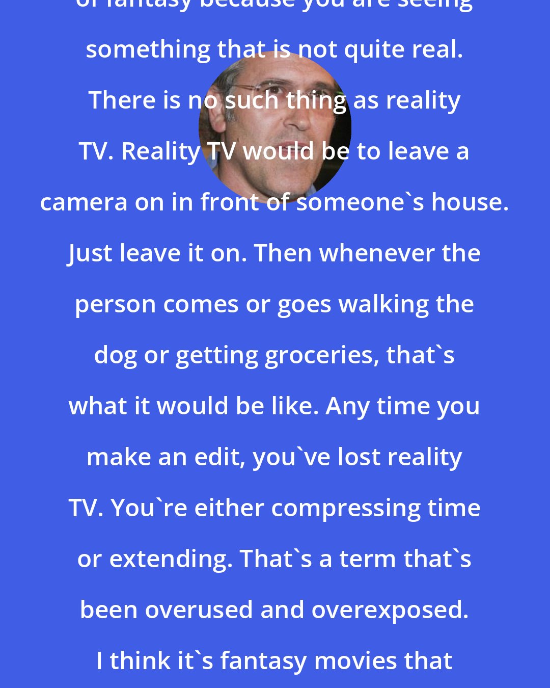 Bruce Campbell: All entertainment is an element of fantasy because you are seeing something that is not quite real. There is no such thing as reality TV. Reality TV would be to leave a camera on in front of someone's house. Just leave it on. Then whenever the person comes or goes walking the dog or getting groceries, that's what it would be like. Any time you make an edit, you've lost reality TV. You're either compressing time or extending. That's a term that's been overused and overexposed. I think it's fantasy movies that take the fantasy of movies even further.