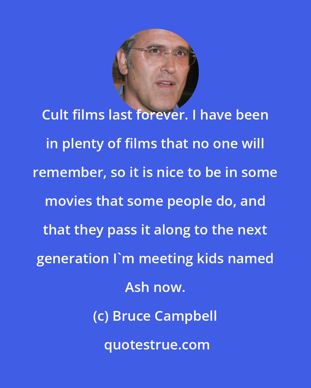 Bruce Campbell: Cult films last forever. I have been in plenty of films that no one will remember, so it is nice to be in some movies that some people do, and that they pass it along to the next generation I'm meeting kids named Ash now.