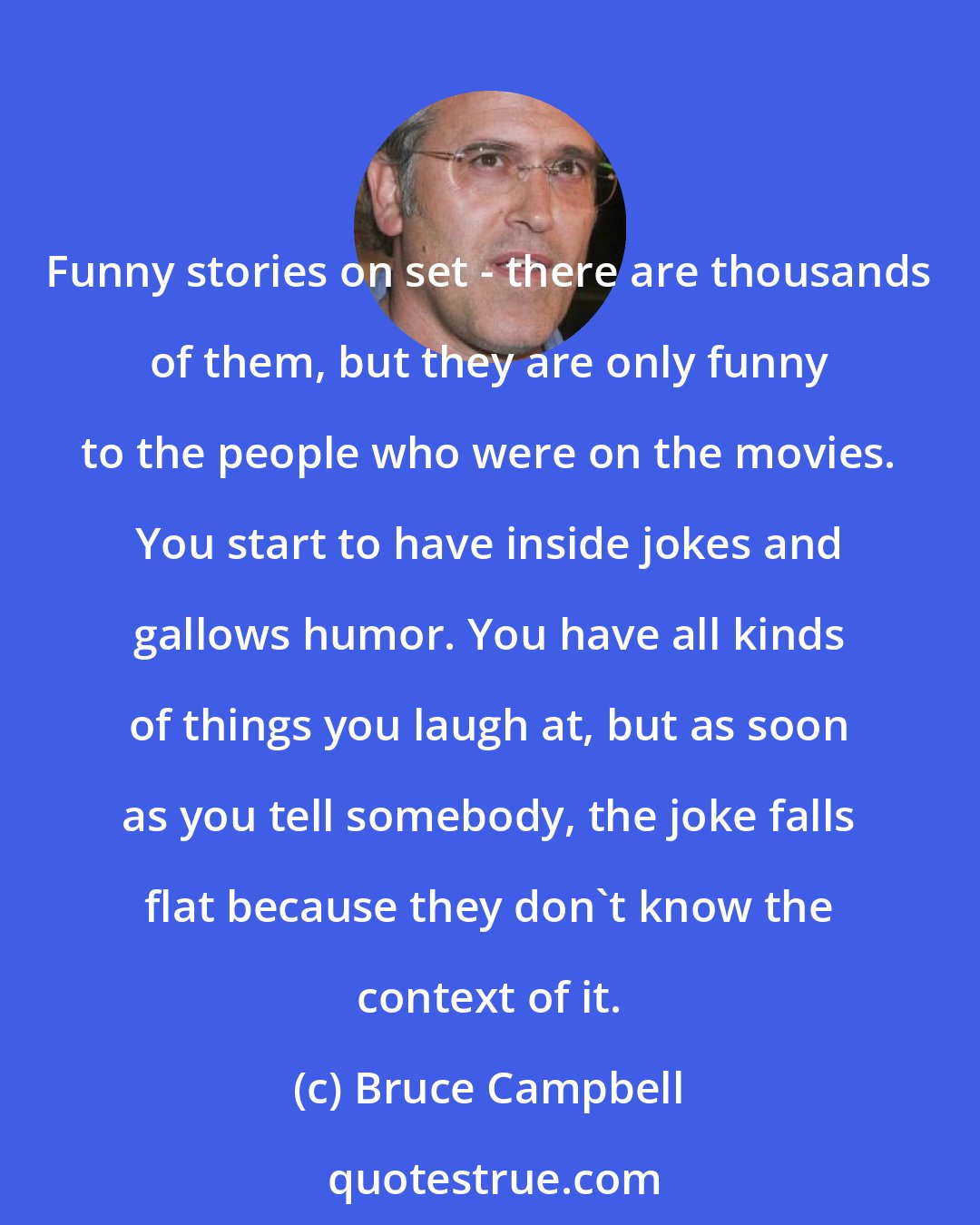 Bruce Campbell: Funny stories on set - there are thousands of them, but they are only funny to the people who were on the movies. You start to have inside jokes and gallows humor. You have all kinds of things you laugh at, but as soon as you tell somebody, the joke falls flat because they don't know the context of it.