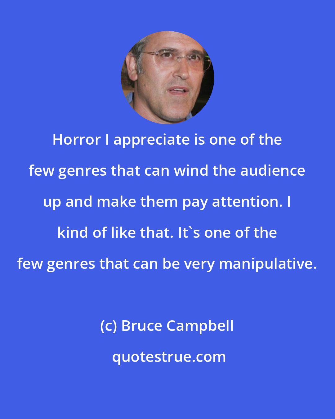 Bruce Campbell: Horror I appreciate is one of the few genres that can wind the audience up and make them pay attention. I kind of like that. It's one of the few genres that can be very manipulative.