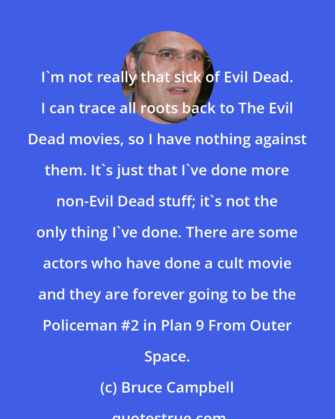 Bruce Campbell: I'm not really that sick of Evil Dead. I can trace all roots back to The Evil Dead movies, so I have nothing against them. It's just that I've done more non-Evil Dead stuff; it's not the only thing I've done. There are some actors who have done a cult movie and they are forever going to be the Policeman #2 in Plan 9 From Outer Space.