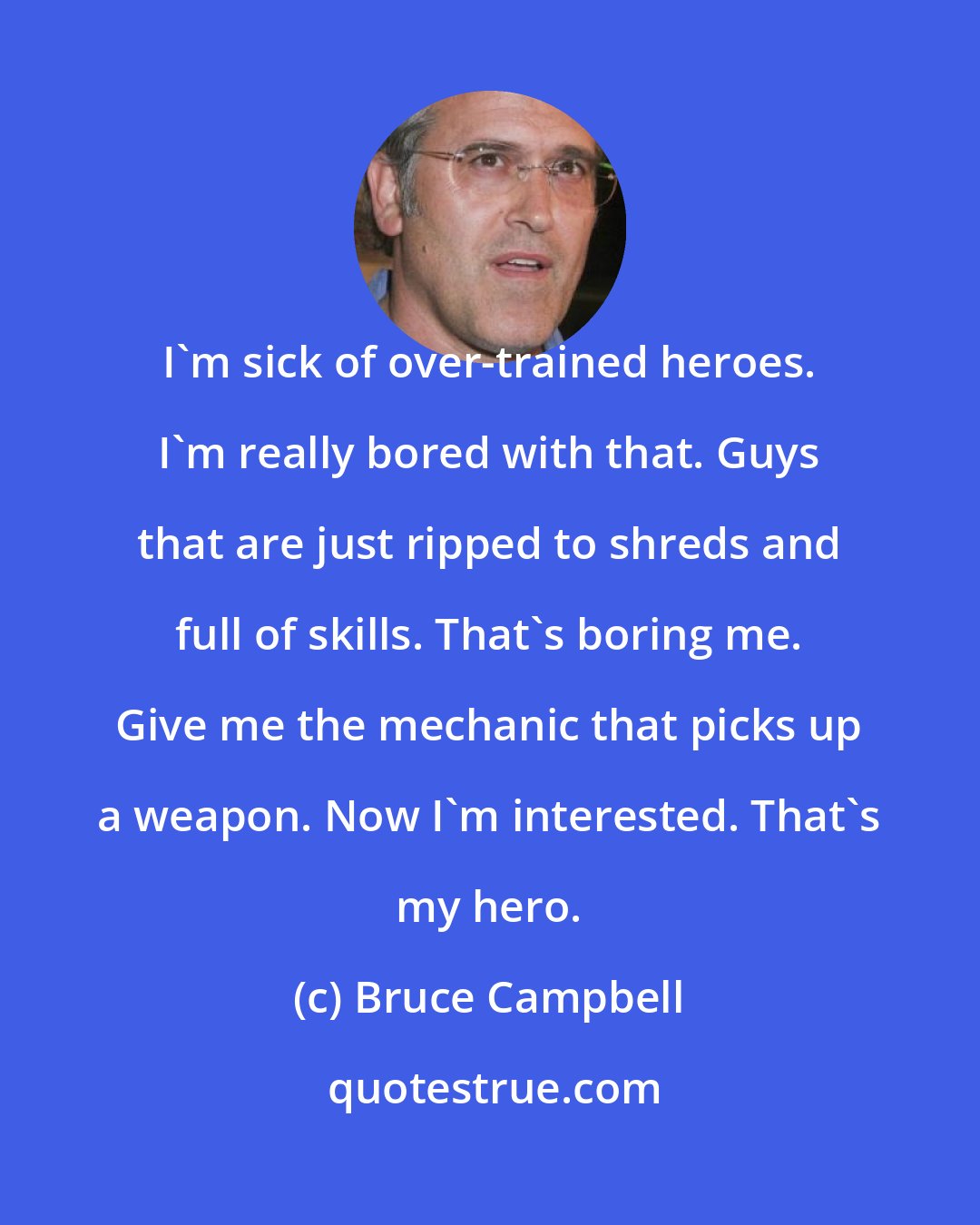 Bruce Campbell: I'm sick of over-trained heroes. I'm really bored with that. Guys that are just ripped to shreds and full of skills. That's boring me. Give me the mechanic that picks up a weapon. Now I'm interested. That's my hero.