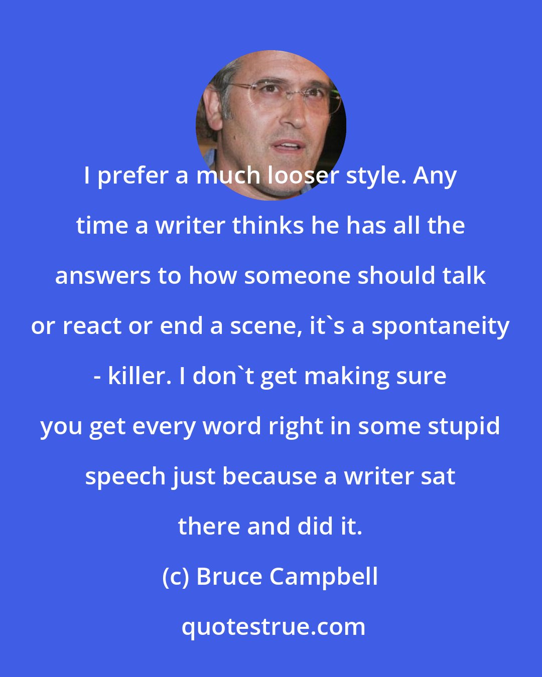 Bruce Campbell: I prefer a much looser style. Any time a writer thinks he has all the answers to how someone should talk or react or end a scene, it's a spontaneity - killer. I don't get making sure you get every word right in some stupid speech just because a writer sat there and did it.